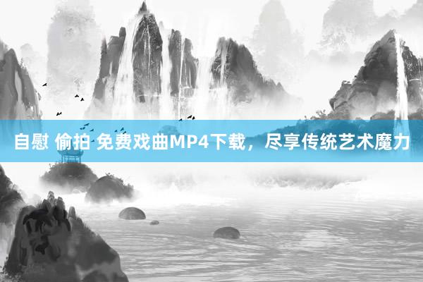 自慰 偷拍 免费戏曲MP4下载，尽享传统艺术魔力