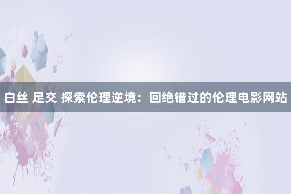 白丝 足交 探索伦理逆境：回绝错过的伦理电影网站