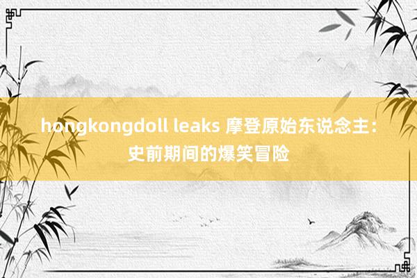 hongkongdoll leaks 摩登原始东说念主：史前期间的爆笑冒险