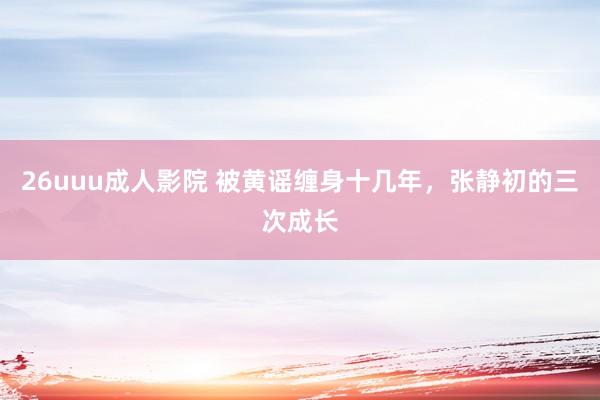 26uuu成人影院 被黄谣缠身十几年，张静初的三次成长