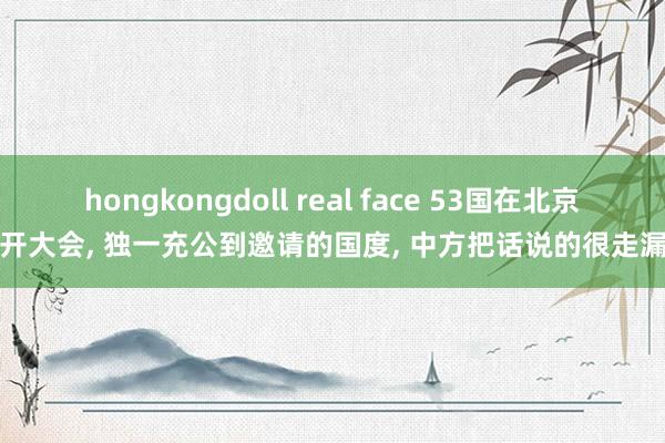 hongkongdoll real face 53国在北京开大会， 独一充公到邀请的国度， 中方把话说的很走漏