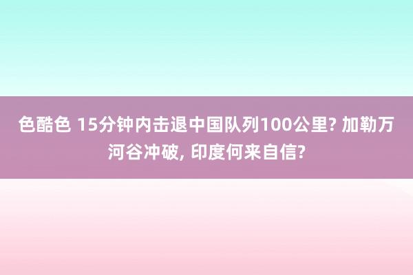 色酷色 15分钟内击退中国队列100公里? 加勒万河谷冲破， 印度何来自信?