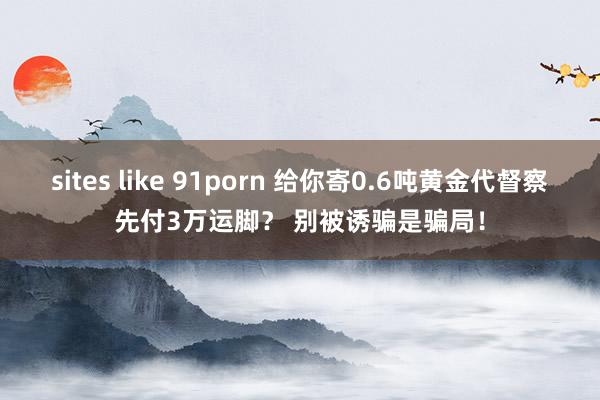 sites like 91porn 给你寄0.6吨黄金代督察先付3万运脚？ 别被诱骗是骗局！