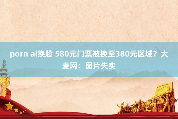 porn ai换脸 580元门票被换至380元区域？大麦网：图片失实