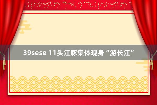 39sese 11头江豚集体现身“游长江”