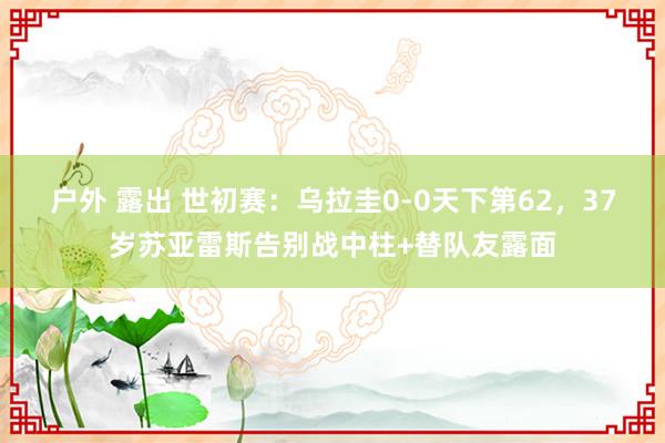 户外 露出 世初赛：乌拉圭0-0天下第62，37岁苏亚雷斯告别战中柱+替队友露面