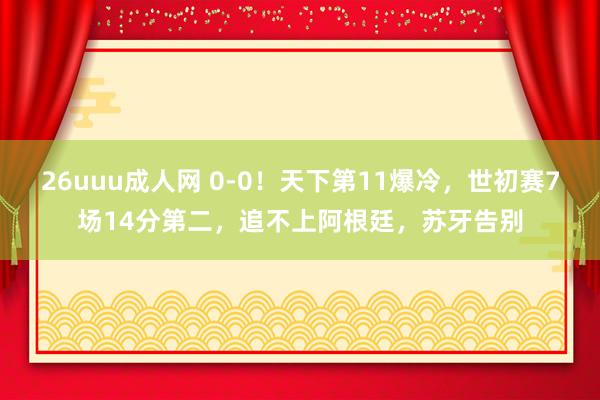 26uuu成人网 0-0！天下第11爆冷，世初赛7场14分第二，追不上阿根廷，苏牙告别