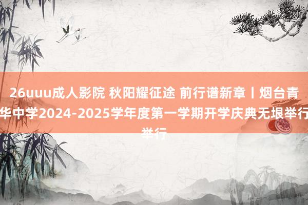 26uuu成人影院 秋阳耀征途 前行谱新章丨烟台青华中学2024-2025学年度第一学期开学庆典无垠举行