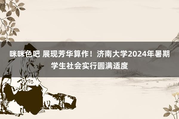 咪咪色吧 展现芳华算作！济南大学2024年暑期学生社会实行圆满适度