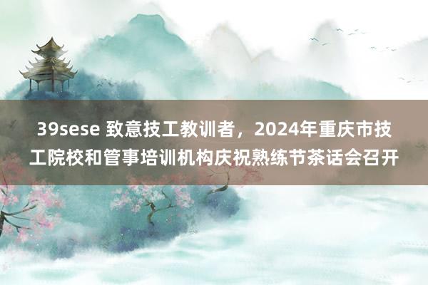 39sese 致意技工教训者，2024年重庆市技工院校和管事培训机构庆祝熟练节茶话会召开