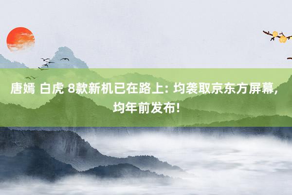 唐嫣 白虎 8款新机已在路上: 均袭取京东方屏幕， 均年前发布!