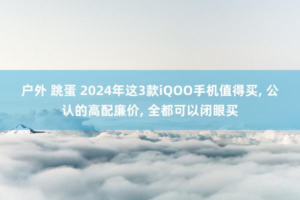 户外 跳蛋 2024年这3款iQOO手机值得买， 公认的高配廉价， 全都可以闭眼买