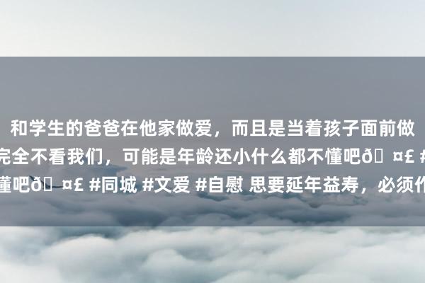 和学生的爸爸在他家做爱，而且是当着孩子面前做爱，太刺激了，孩子完全不看我们，可能是年龄还小什么都不懂吧🤣 #同城 #文爱 #自慰 思要延年益寿，必须作念好三件事