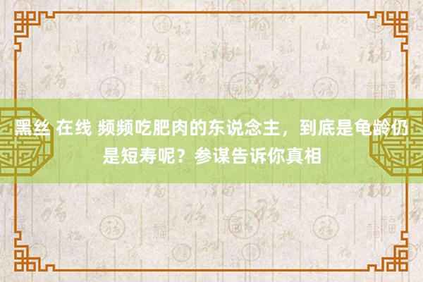 黑丝 在线 频频吃肥肉的东说念主，到底是龟龄仍是短寿呢？参谋告诉你真相