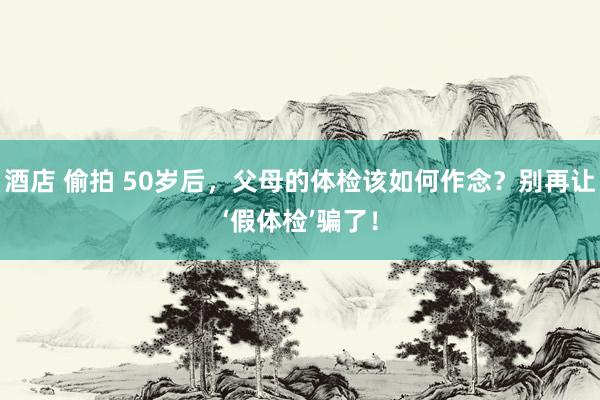 酒店 偷拍 50岁后，父母的体检该如何作念？别再让‘假体检’骗了！