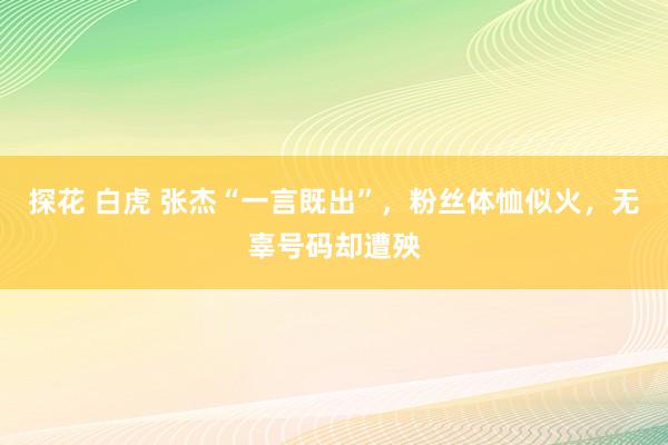 探花 白虎 张杰“一言既出”，粉丝体恤似火，无辜号码却遭殃