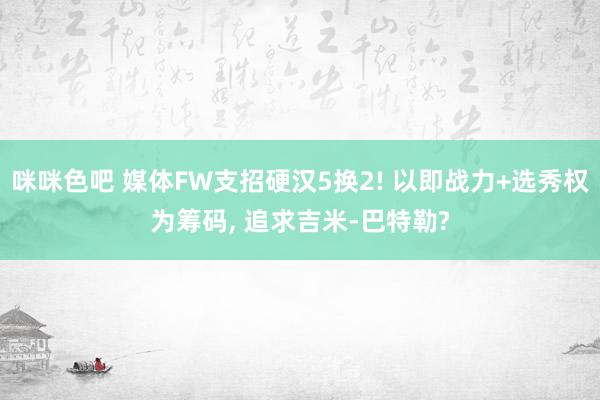 咪咪色吧 媒体FW支招硬汉5换2! 以即战力+选秀权为筹码， 追求吉米-巴特勒?