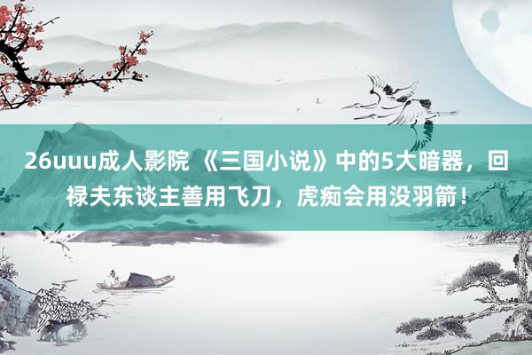 26uuu成人影院 《三国小说》中的5大暗器，回禄夫东谈主善用飞刀，虎痴会用没羽箭！