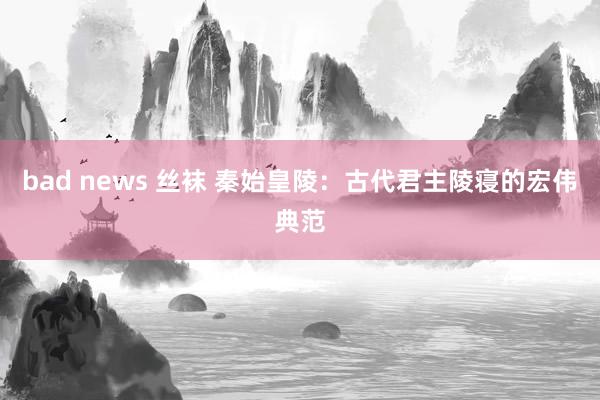 bad news 丝袜 秦始皇陵：古代君主陵寝的宏伟典范