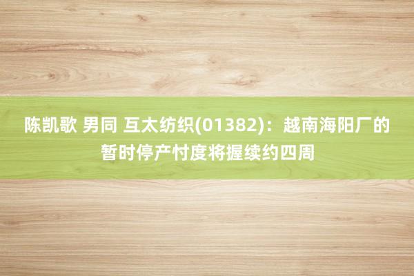 陈凯歌 男同 互太纺织(01382)：越南海阳厂的暂时停产忖度将握续约四周