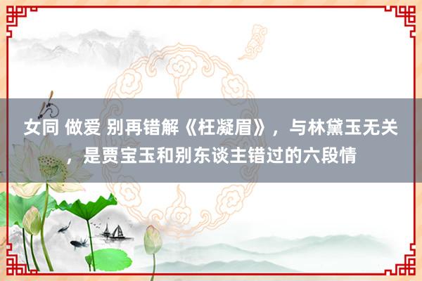 女同 做爱 别再错解《枉凝眉》，与林黛玉无关，是贾宝玉和别东谈主错过的六段情