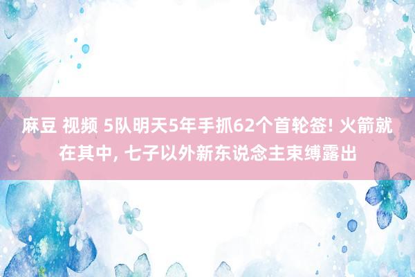 麻豆 视频 5队明天5年手抓62个首轮签! 火箭就在其中， 七子以外新东说念主束缚露出