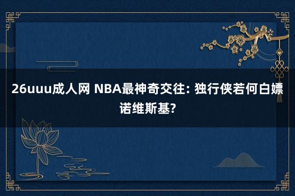 26uuu成人网 NBA最神奇交往: 独行侠若何白嫖诺维斯基?