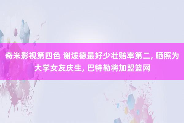 奇米影视第四色 谢泼德最好少壮赔率第二， 晒照为大学女友庆生， 巴特勒将加盟篮网