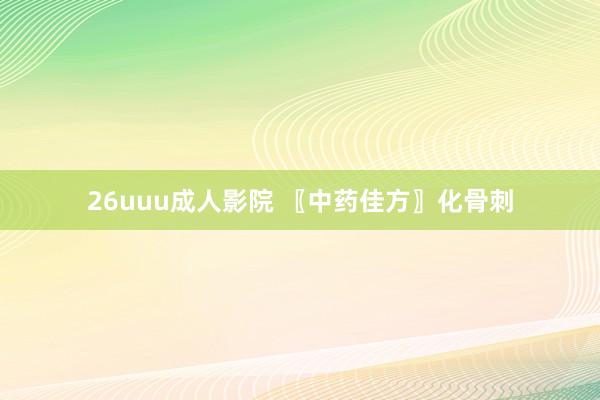 26uuu成人影院 〖中药佳方〗化骨刺