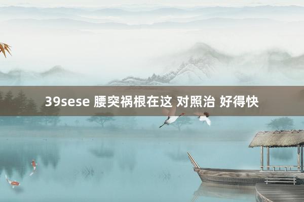 39sese 腰突祸根在这 对照治 好得快