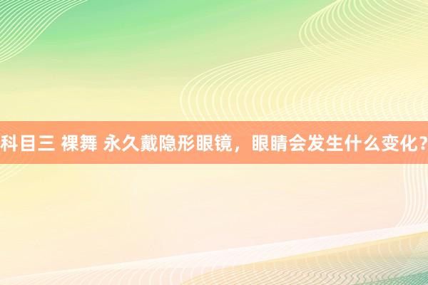 科目三 裸舞 永久戴隐形眼镜，眼睛会发生什么变化？