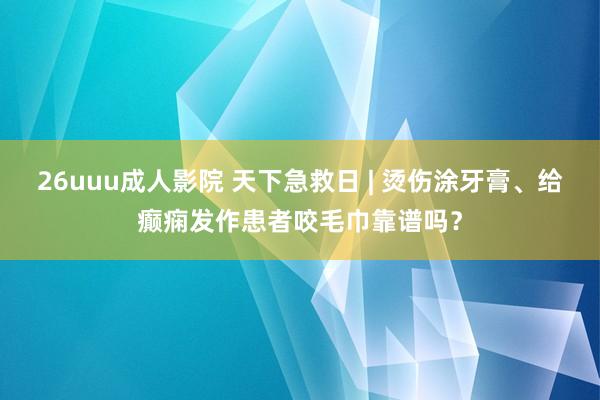 26uuu成人影院 天下急救日 | 烫伤涂牙膏、给癫痫发作患者咬毛巾靠谱吗？