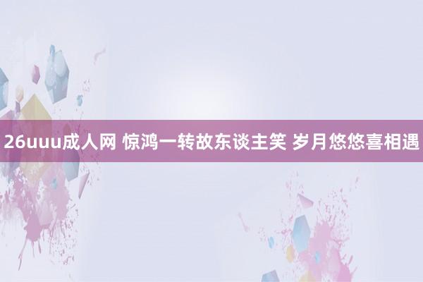 26uuu成人网 惊鸿一转故东谈主笑 岁月悠悠喜相遇