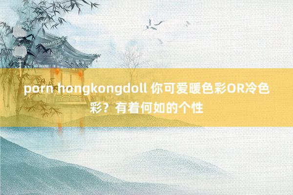 porn hongkongdoll 你可爱暖色彩OR冷色彩？有着何如的个性