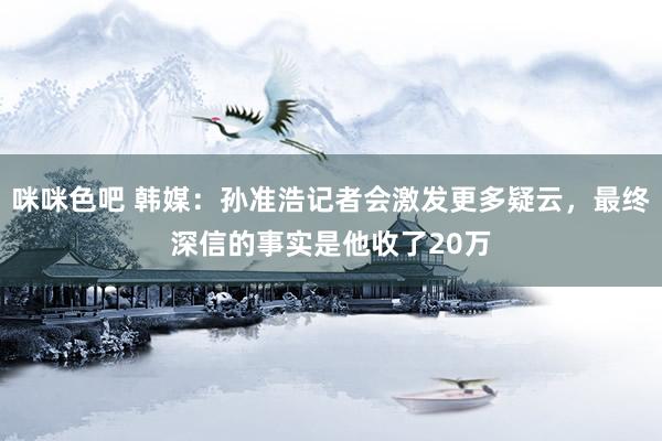 咪咪色吧 韩媒：孙准浩记者会激发更多疑云，最终深信的事实是他收了20万