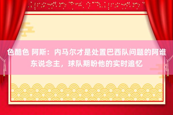 色酷色 阿斯：内马尔才是处置巴西队问题的阿谁东说念主，球队期盼他的实时追忆