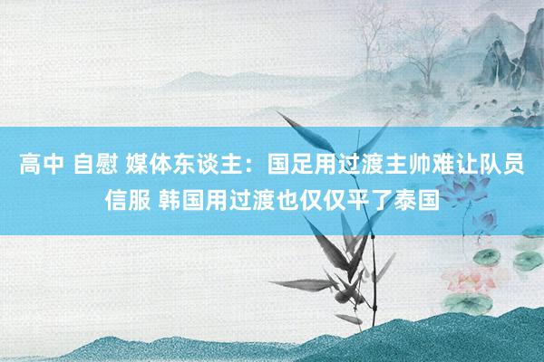 高中 自慰 媒体东谈主：国足用过渡主帅难让队员信服 韩国用过渡也仅仅平了泰国