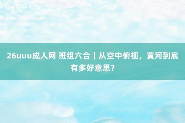 26uuu成人网 班组六合｜从空中俯视，黄河到底有多好意思？