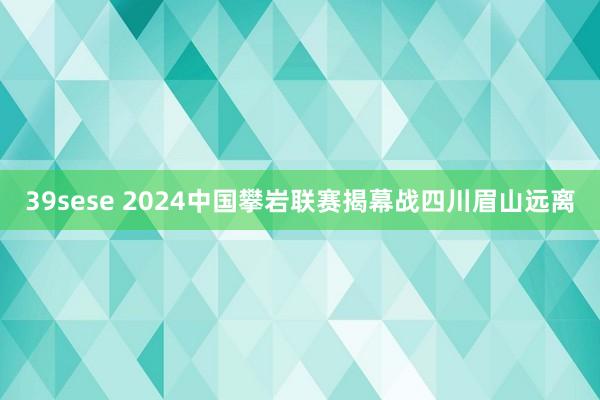 39sese 2024中国攀岩联赛揭幕战四川眉山远离