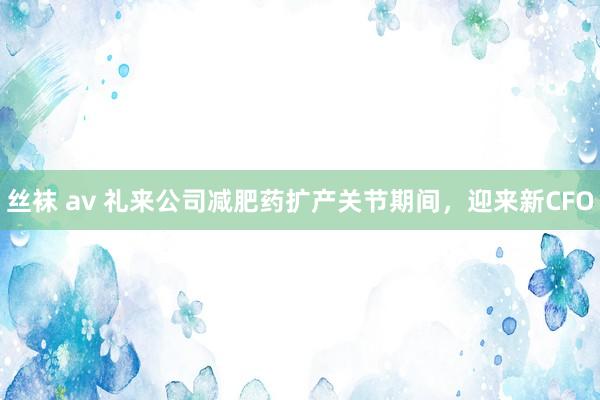 丝袜 av 礼来公司减肥药扩产关节期间，迎来新CFO