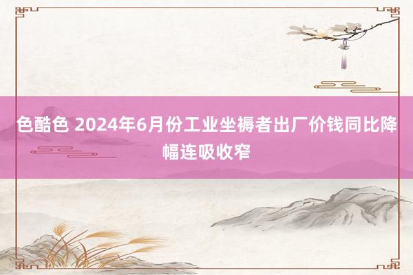 色酷色 2024年6月份工业坐褥者出厂价钱同比降幅连吸收窄