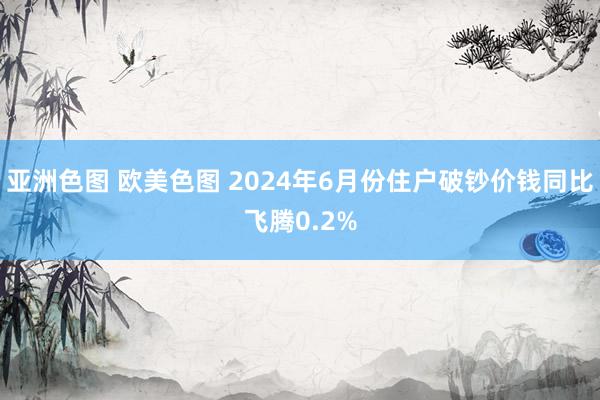 亚洲色图 欧美色图 2024年6月份住户破钞价钱同比飞腾0.2%