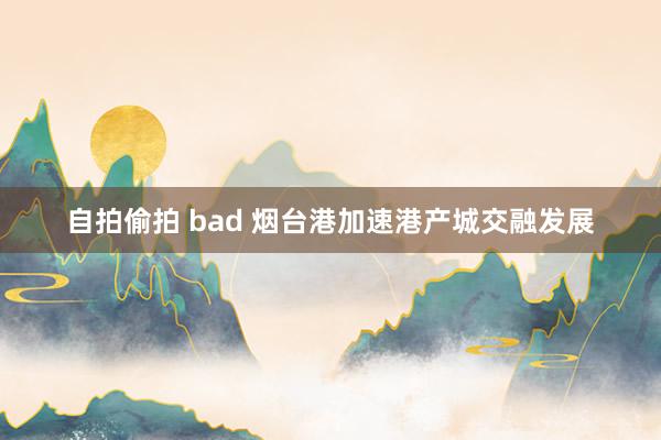 自拍偷拍 bad 烟台港加速港产城交融发展