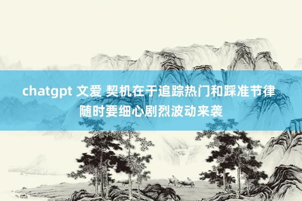 chatgpt 文爱 契机在于追踪热门和踩准节律 随时要细心剧烈波动来袭