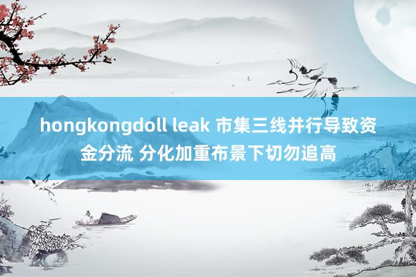 hongkongdoll leak 市集三线并行导致资金分流 分化加重布景下切勿追高