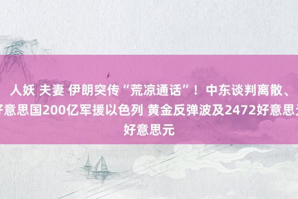 人妖 夫妻 伊朗突传“荒凉通话”！中东谈判离散、好意思国200亿军援以色列 黄金反弹波及2472好意思元