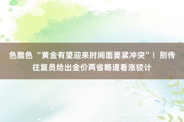 色酷色 “黄金有望迎来时间面要紧冲突”！别传往复员给出金价两省略道看涨狡计