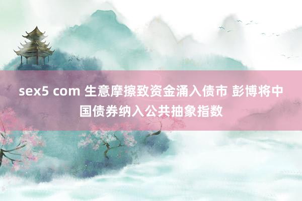 sex5 com 生意摩擦致资金涌入债市 彭博将中国债券纳入公共抽象指数