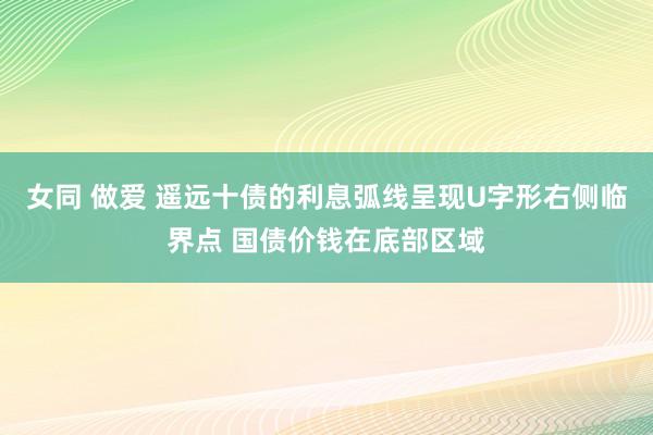 女同 做爱 遥远十债的利息弧线呈现U字形右侧临界点 国债价钱在底部区域