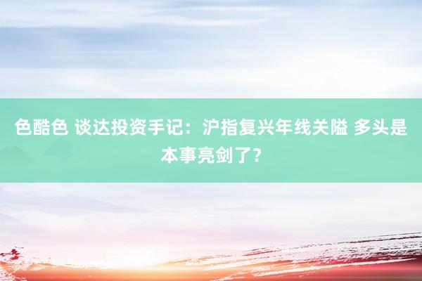 色酷色 谈达投资手记：沪指复兴年线关隘 多头是本事亮剑了？